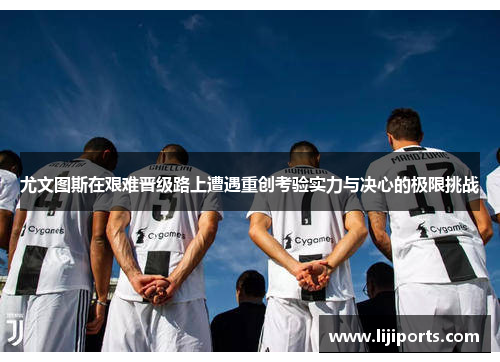 尤文图斯在艰难晋级路上遭遇重创考验实力与决心的极限挑战